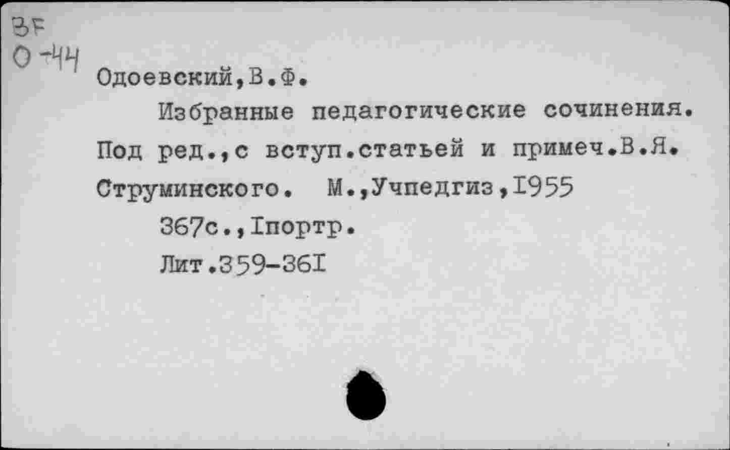 ﻿Одоевский,В.Ф.
Избранные педагогические сочинения. Под ред.,с вступ.статьей и примеч.В.Я. Струминского. М.,Учпедгиз,1955
367с.,1портр.
Лит.359-361